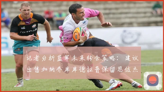 记者分析蓝军未来转会策略：建议出售加纳乔库库德拉普保留恩佐杰克逊