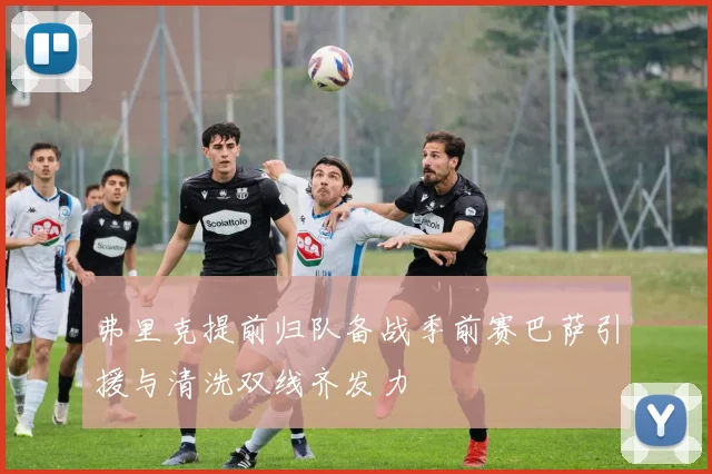 弗里克提前归队备战季前赛巴萨引援与清洗双线齐发力