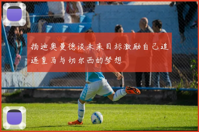 扬迪奥曼德谈未来目标激励自己追逐皇马与切尔西的梦想