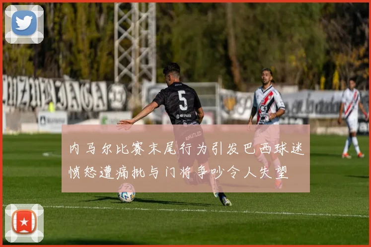 内马尔比赛末尾行为引发巴西球迷愤怒遭痛批与门将争吵令人失望