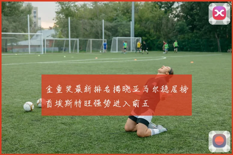 金童奖最新排名揭晓亚马尔稳居榜首埃斯特旺强势进入前五
