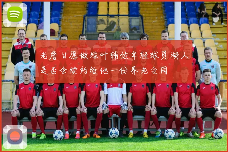 老詹甘愿做绿叶辅佐年轻球员湖人是否会续约给他一份养老合同