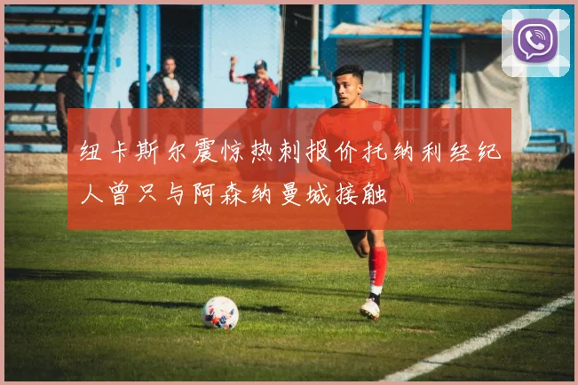 纽卡斯尔震惊热刺报价托纳利经纪人曾只与阿森纳曼城接触
