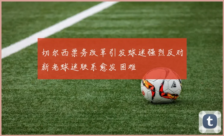 切尔西票务改革引发球迷强烈反对新老球迷联系愈发困难