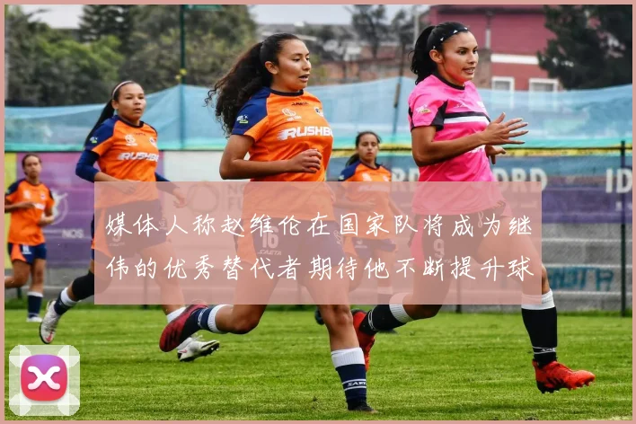 媒体人称赵维伦在国家队将成为继伟的优秀替代者期待他不断提升球技