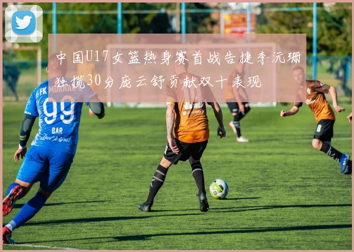 中国U17女篮热身赛首战告捷李沅珊独揽30分庞云舒贡献双十表现