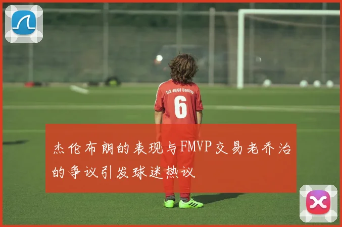 杰伦布朗的表现与FMVP交易老乔治的争议引发球迷热议
