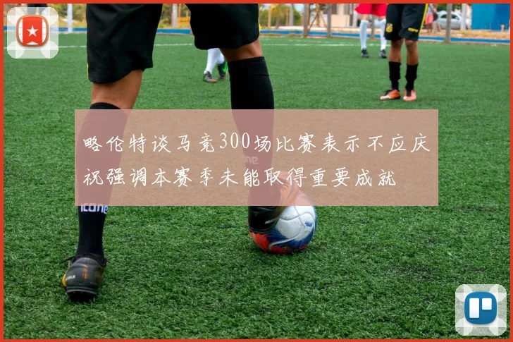 略伦特谈马竞300场比赛表示不应庆祝强调本赛季未能取得重要成就