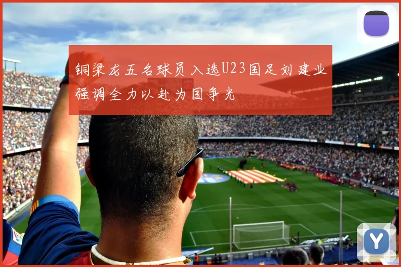 铜梁龙五名球员入选U23国足刘建业强调全力以赴为国争光