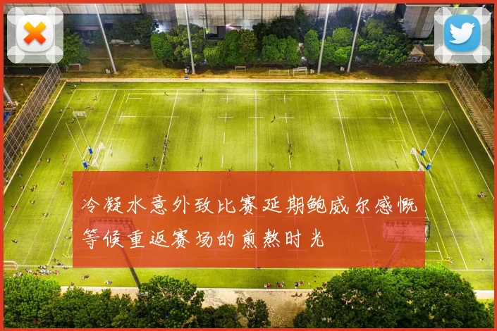 冷凝水意外致比赛延期鲍威尔感慨等候重返赛场的煎熬时光