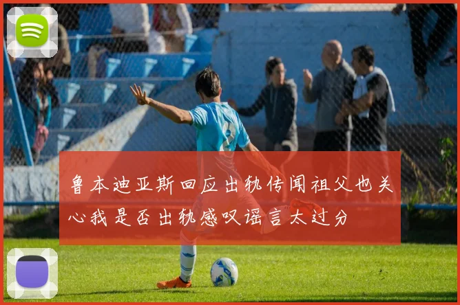 鲁本迪亚斯回应出轨传闻祖父也关心我是否出轨感叹谣言太过分
