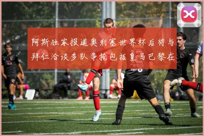 阿斯独家报道奥利塞世界杯后将与拜仁洽谈多队争抢包括皇马巴黎在内