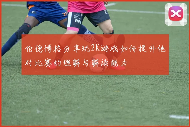 伦德博格分享玩2K游戏如何提升他对比赛的理解与解读能力