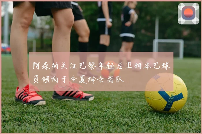 阿森纳关注巴黎年轻后卫姆本巴球员倾向于今夏转会离队
